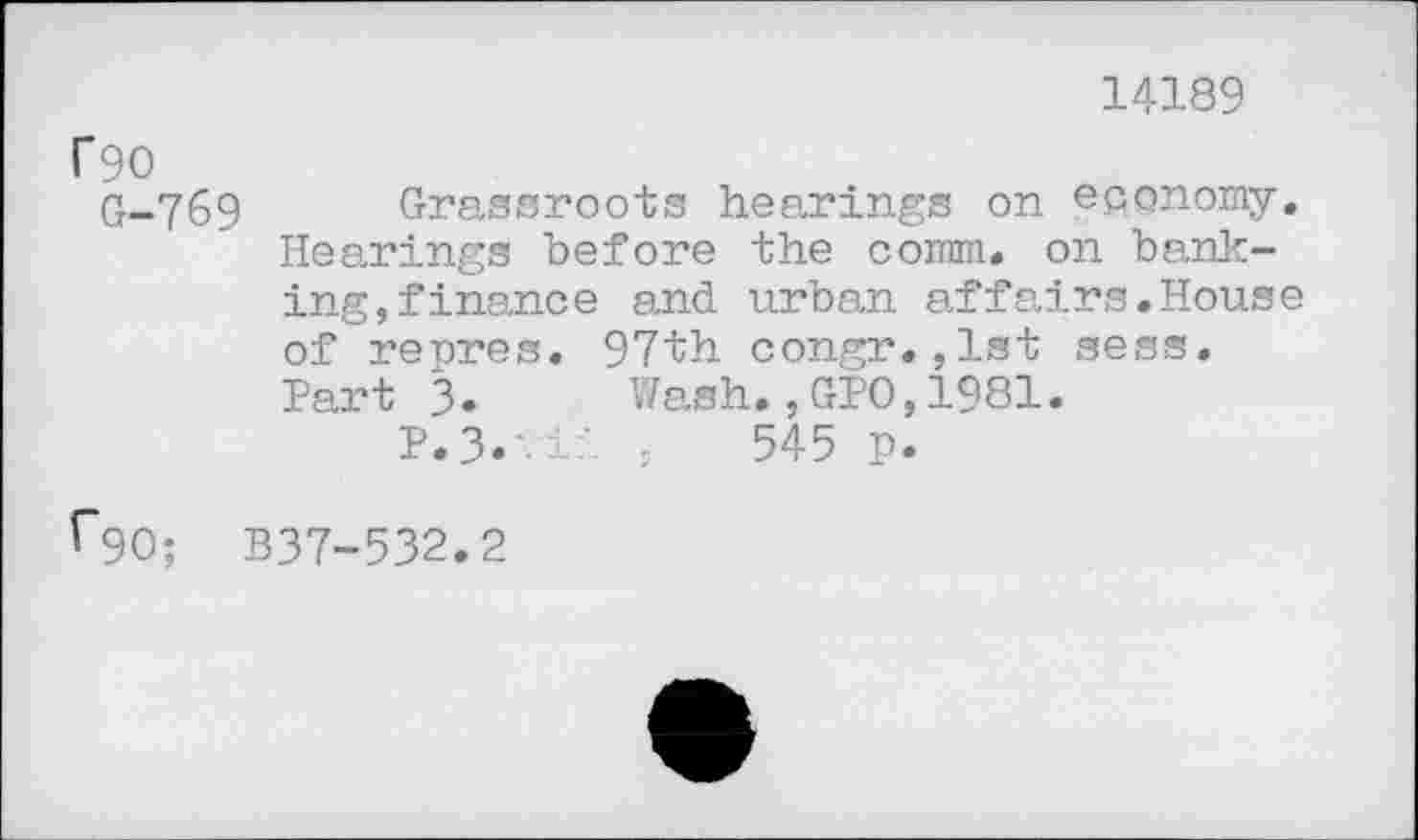 ﻿14189
T90
G-769 Grassroots hearings on economy. Hearings before the comm, on banking, finance and urban affairs,House of repres. 97th congr.,1st sess, Hart 3. Wash.,GPO,1981.
P.3.	545 p.
t~90; B37-532.2